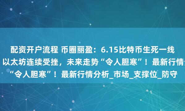 配资开户流程 币圈丽盈：6.15比特币生死一线，是否能“逆转乾坤”？以太坊连续受挫，未来走势“令人胆寒”！最新行情分析_市场_支撑位_防守