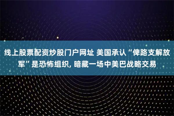 线上股票配资炒股门户网址 美国承认“俾路支解放军”是恐怖组织, 暗藏一场中美巴战略交易