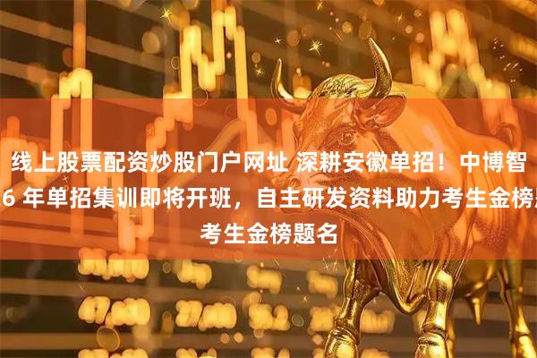 线上股票配资炒股门户网址 深耕安徽单招！中博智教 26 年单招集训即将开班，自主研发资料助力考生金榜题名