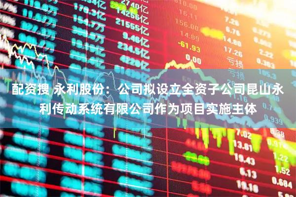 配资搜 永利股份：公司拟设立全资子公司昆山永利传动系统有限公司作为项目实施主体