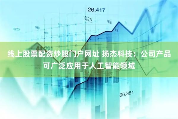 线上股票配资炒股门户网址 扬杰科技：公司产品可广泛应用于人工智能领域