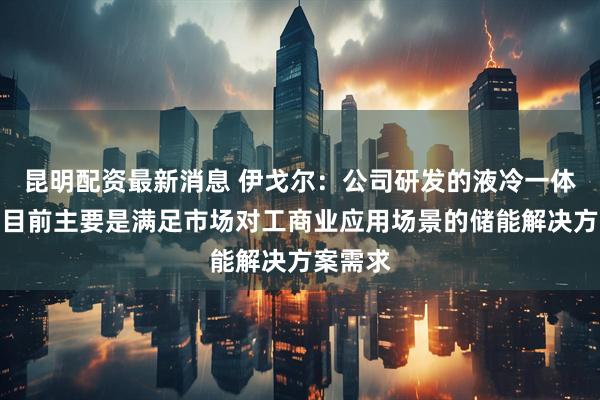 昆明配资最新消息 伊戈尔：公司研发的液冷一体机产品目前主要是满足市场对工商业应用场景的储能解决方案需求