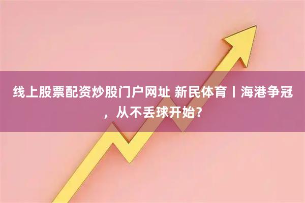线上股票配资炒股门户网址 新民体育丨海港争冠，从不丢球开始？