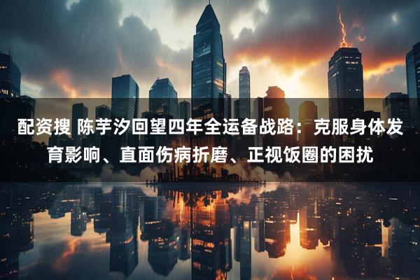 配资搜 陈芋汐回望四年全运备战路：克服身体发育影响、直面伤病折磨、正视饭圈的困扰