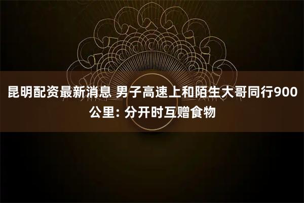 昆明配资最新消息 男子高速上和陌生大哥同行900公里: 分开时互赠食物