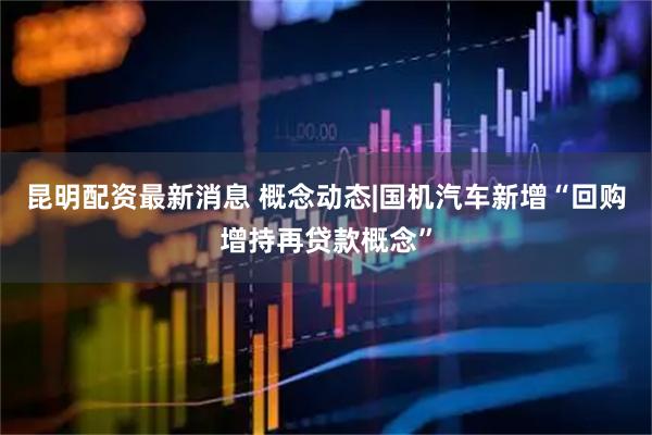 昆明配资最新消息 概念动态|国机汽车新增“回购增持再贷款概念”