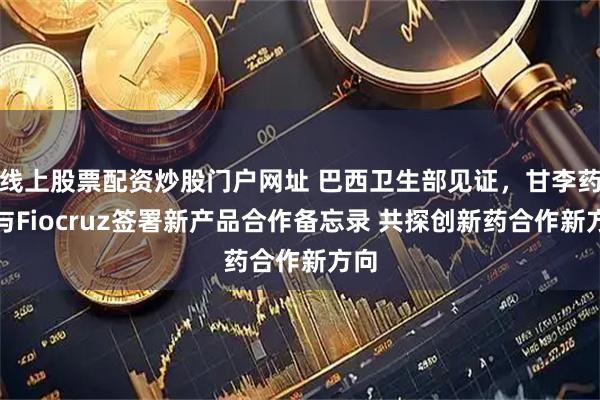 线上股票配资炒股门户网址 巴西卫生部见证，甘李药业与Fiocruz签署新产品合作备忘录 共探创新药合作新方向