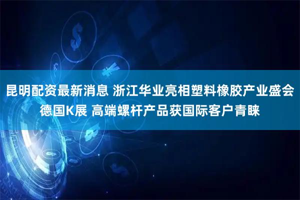 昆明配资最新消息 浙江华业亮相塑料橡胶产业盛会德国K展 高端螺杆产品获国际客户青睐