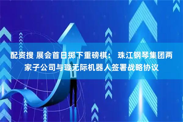 配资搜 展会首日掷下重磅棋： 珠江钢琴集团两家子公司与璇无际机器人签署战略协议