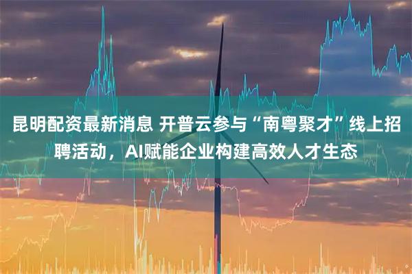 昆明配资最新消息 开普云参与“南粤聚才”线上招聘活动，AI赋能企业构建高效人才生态