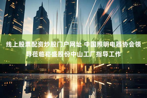 线上股票配资炒股门户网址 中国照明电器协会领导莅临崧盛股份中山工厂指导工作