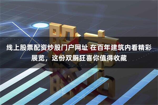 线上股票配资炒股门户网址 在百年建筑内看精彩展览，这份双厨狂喜你值得收藏