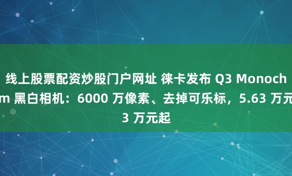 线上股票配资炒股门户网址 徕卡发布 Q3 Monochrom 黑白相机：6000 万像素、去掉可乐标，5.63 万元起
