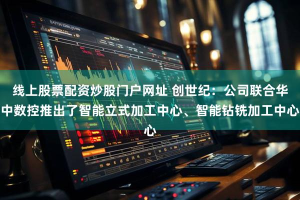 线上股票配资炒股门户网址 创世纪：公司联合华中数控推出了智能立式加工中心、智能钻铣加工中心