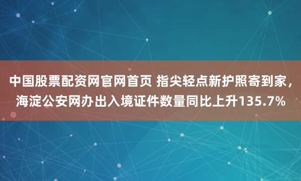 中国股票配资网官网首页 指尖轻点新护照寄到家，海淀公安网办出入境证件数量同比上升135.7%