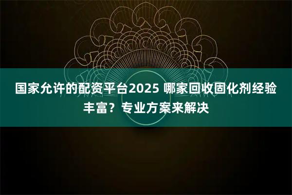 国家允许的配资平台2025 哪家回收固化剂经验丰富？专业方案来解决