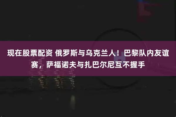 现在股票配资 俄罗斯与乌克兰人！巴黎队内友谊赛，萨福诺夫与扎巴尔尼互不握手