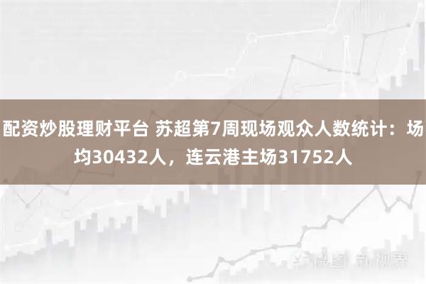 配资炒股理财平台 苏超第7周现场观众人数统计：场均30432人，连云港主场31752人