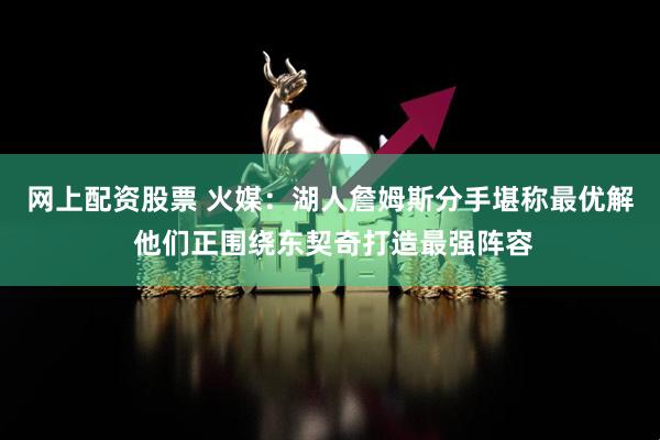 网上配资股票 火媒：湖人詹姆斯分手堪称最优解 他们正围绕东契奇打造最强阵容