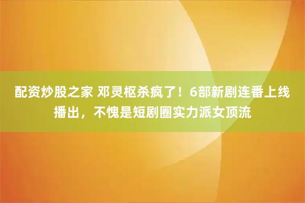配资炒股之家 邓灵枢杀疯了！6部新剧连番上线播出，不愧是短剧圈实力派女顶流