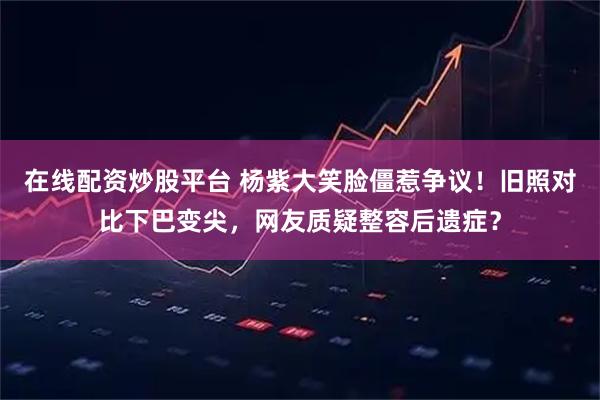 在线配资炒股平台 杨紫大笑脸僵惹争议！旧照对比下巴变尖，网友质疑整容后遗症？