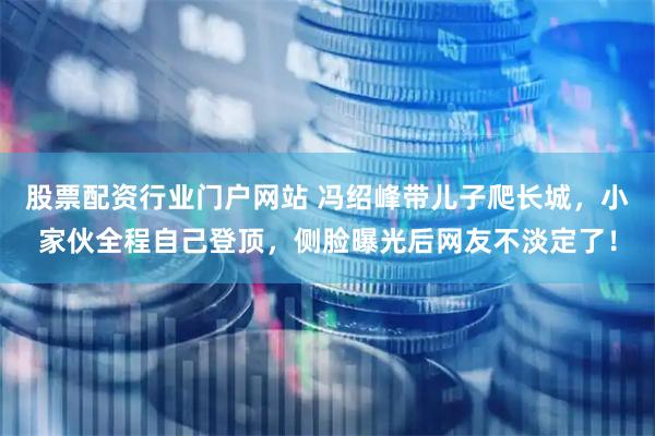 股票配资行业门户网站 冯绍峰带儿子爬长城，小家伙全程自己登顶，侧脸曝光后网友不淡定了！