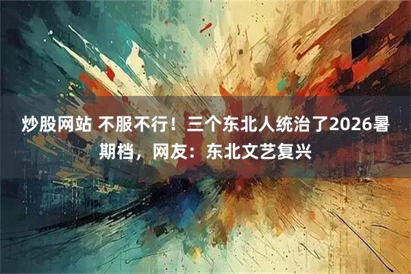炒股网站 不服不行！三个东北人统治了2026暑期档，网友：东北文艺复兴
